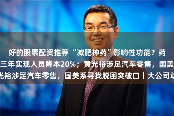 好的股票配资推荐 “减肥神药”影响性功能？药厂回应；大众汽车未来三年实现人员降本20%；黄光裕涉足汽车零售，国美系寻找脱困突破口丨大公司动态