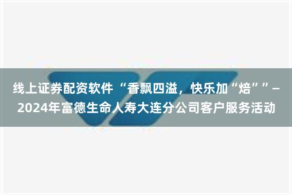 线上证券配资软件 “香飘四溢，快乐加“焙””—2024年富德生命人寿大连分公司客户服务活动