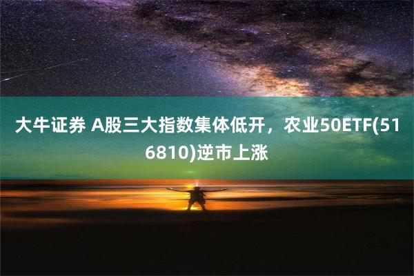 大牛证券 A股三大指数集体低开，农业50ETF(516810)逆市上涨