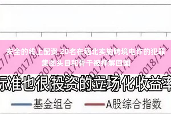 安全的线上配资 20名在缅北实施跨境电诈的犯罪集团头目和骨干被押解回国