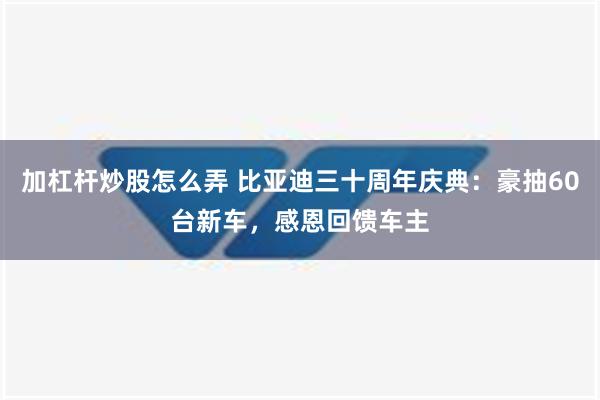 加杠杆炒股怎么弄 比亚迪三十周年庆典：豪抽60台新车，感恩回馈车主