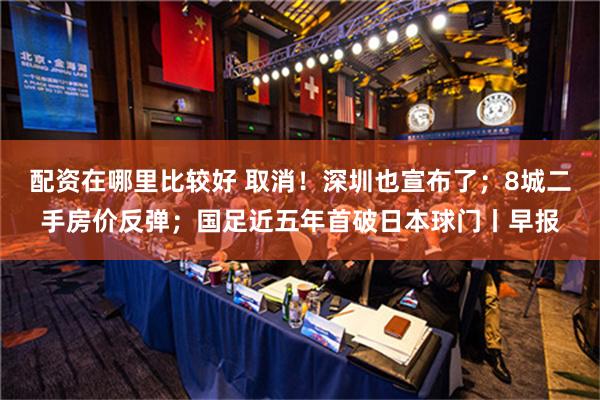 配资在哪里比较好 取消！深圳也宣布了；8城二手房价反弹；国足近五年首破日本球门丨早报