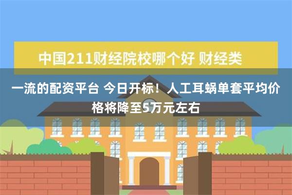 一流的配资平台 今日开标！人工耳蜗单套平均价格将降至5万元左右