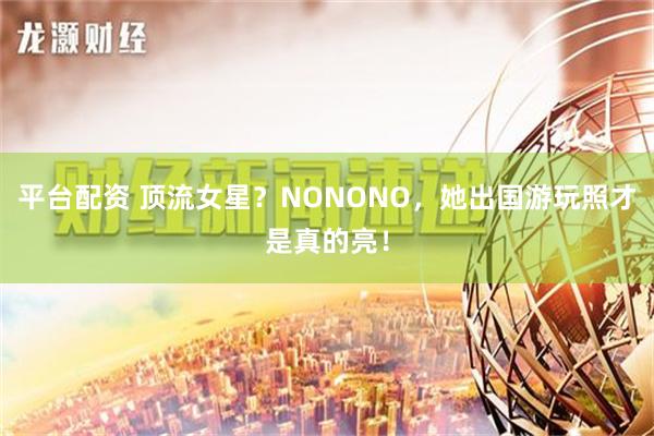 平台配资 顶流女星？NONONO，她出国游玩照才是真的亮！